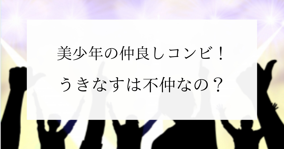 美少年の仲良しコンビは うきなすが不仲コンビと言われる理由も 美少年の仲良しコンビは うきなすが不仲コンビと言われる理由も