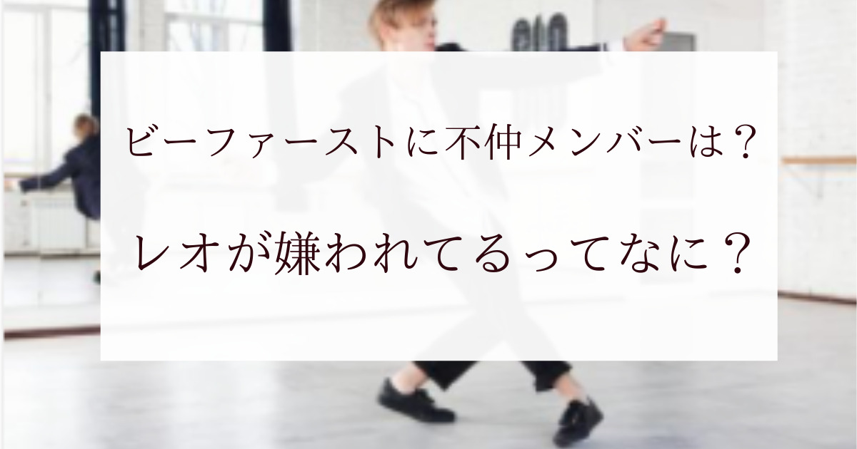 ビーファーストに不仲メンバーはいる レオが嫌われてるってなに